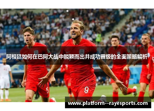 阿根廷如何在巴阿大战中脱颖而出并成功晋级的全面策略解析