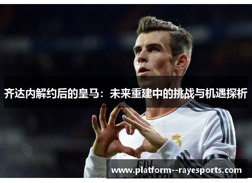 齐达内解约后的皇马：未来重建中的挑战与机遇探析