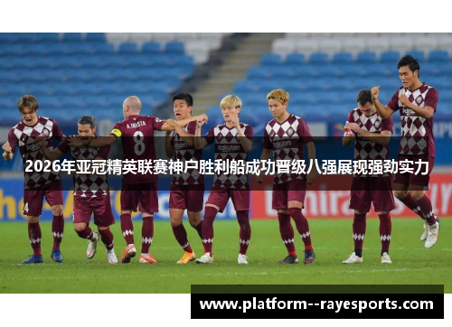 2026年亚冠精英联赛神户胜利船成功晋级八强展现强劲实力