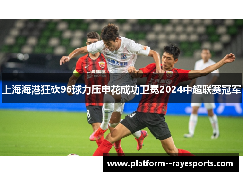 上海海港狂砍96球力压申花成功卫冕2024中超联赛冠军