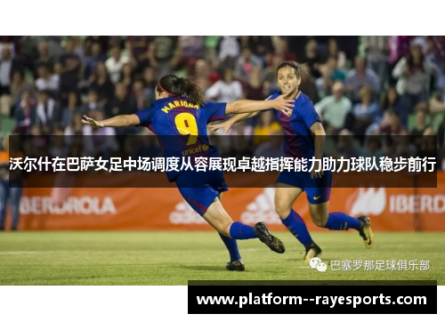 沃尔什在巴萨女足中场调度从容展现卓越指挥能力助力球队稳步前行