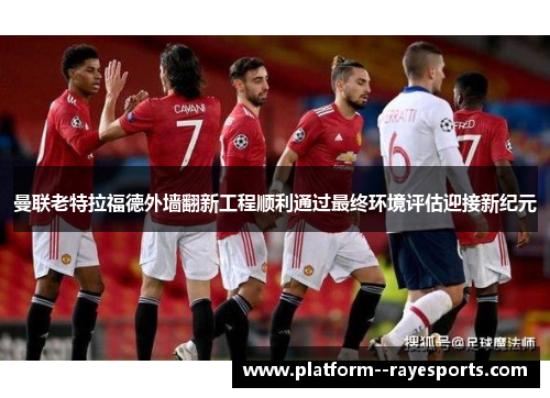 曼联老特拉福德外墙翻新工程顺利通过最终环境评估迎接新纪元 曼联老特拉福德外墙翻新工程顺利通过最终环境评估迎接新纪元