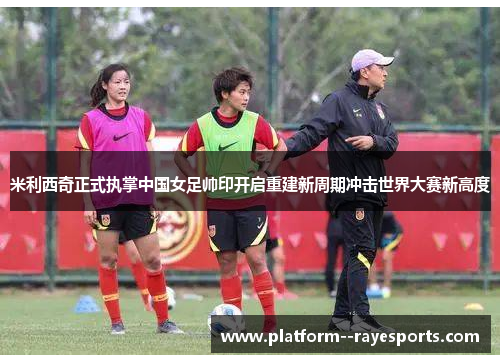 米利西奇正式执掌中国女足帅印开启重建新周期冲击世界大赛新高度 米利西奇正式执掌中国女足帅印开启重建新周期冲击世界大赛新高度