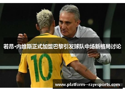 若昂·内维斯正式加盟巴黎引发球队中场新格局讨论 若昂·内维斯正式加盟巴黎引发球队中场新格局讨论